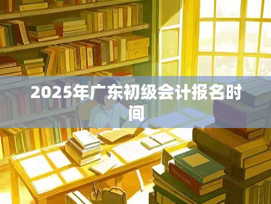 2025年广东初级会计报名时间