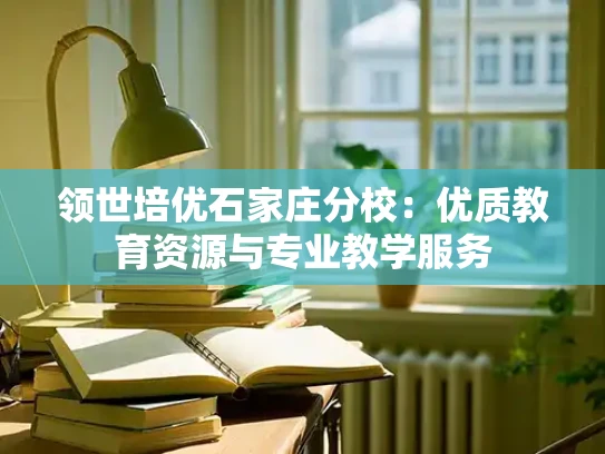 领世培优石家庄分校：优质教育资源与专业教学服务