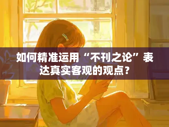 如何精准运用“不刊之论”表达真实客观的观点？