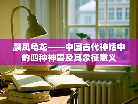 麟凤龟龙——中国古代神话中的四种神兽及其象征意义