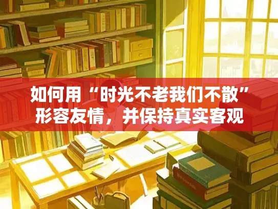 如何用“时光不老我们不散”形容友情，并保持真实客观
