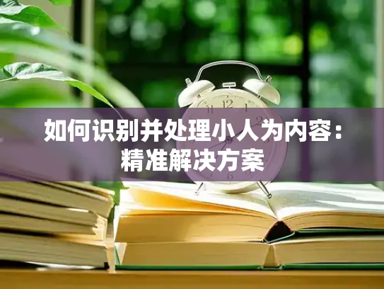 如何识别并处理小人为内容：精准解决方案