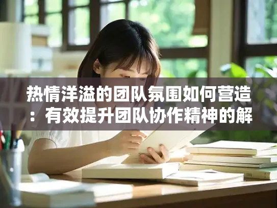 热情洋溢的团队氛围如何营造：有效提升团队协作精神的解决方案