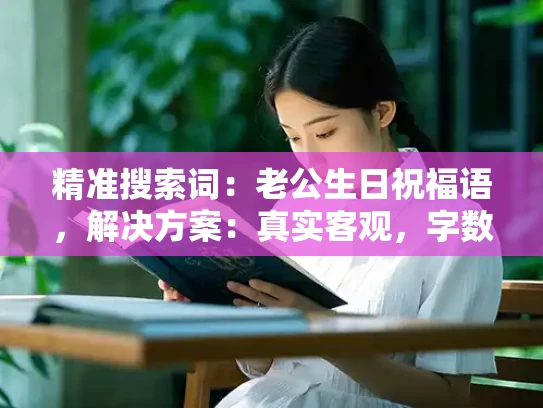 精准搜索词：老公生日祝福语，解决方案：真实客观，字数限制：1500字左右，关键词过滤：总得来说，此外，首先，其次，再次，最后，总结，总而言之，综上，因此，综上所述，总之
