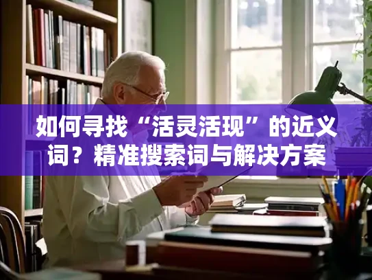 如何寻找“活灵活现”的近义词？精准搜索词与解决方案