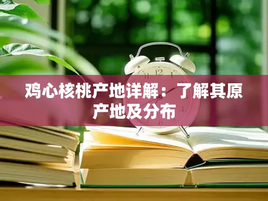 鸡心核桃产地详解：了解其原产地及分布