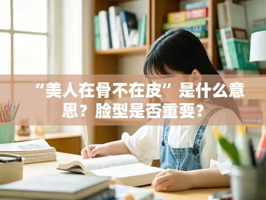 “美人在骨不在皮”是什么意思？脸型是否重要？