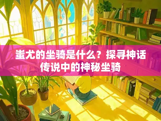蚩尤的坐骑是什么？探寻神话传说中的神秘坐骑