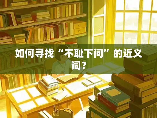 如何寻找“不耻下问”的近义词？