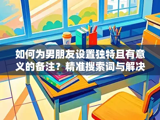 如何为男朋友设置独特且有意义的备注？精准搜索词与解决方案