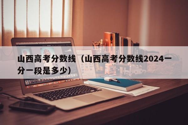 山西高考分数线（山西高考分数线2024一分一段是多少）